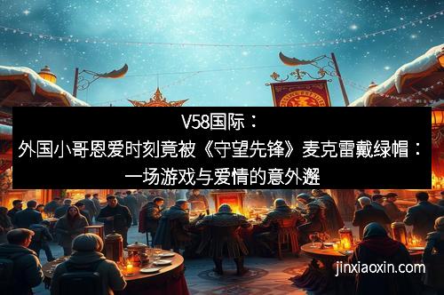 V58国际：外国小哥恩爱时刻竟被《守望先锋》麦克雷戴绿帽：一场游戏与爱情的意外邂逅