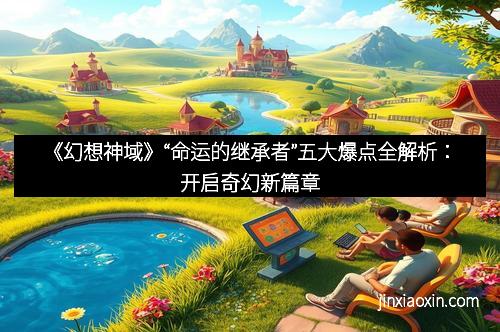 《幻想神域》“命运的继承者”五大爆点全解析：开启奇幻新篇章