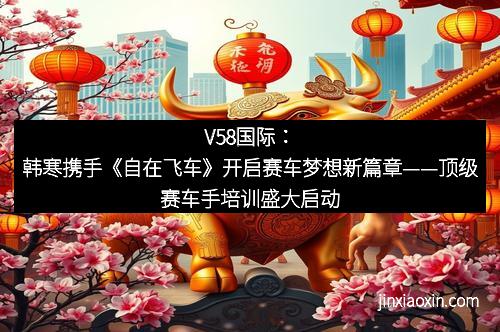 V58国际：韩寒携手《自在飞车》开启赛车梦想新篇章——顶级赛车手培训盛大启动