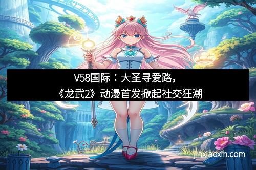 V58国际：大圣寻爱路，《龙武2》动漫首发掀起社交狂潮