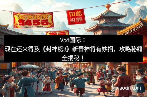 V58国际：现在还来得及《封神榜3》新晋神将有妙招，攻略秘籍全揭秘！